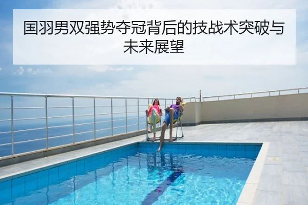 国羽男双强势夺冠背后的技战术突破与未来展望