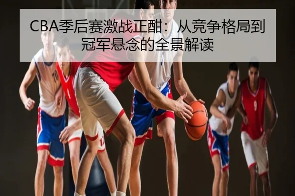 CBA季后赛激战正酣：从竞争格局到冠军悬念的全景解读