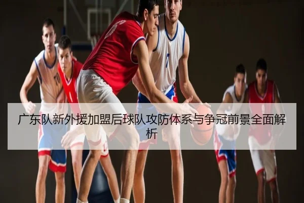 广东队新外援加盟后球队攻防体系与争冠前景全面解析