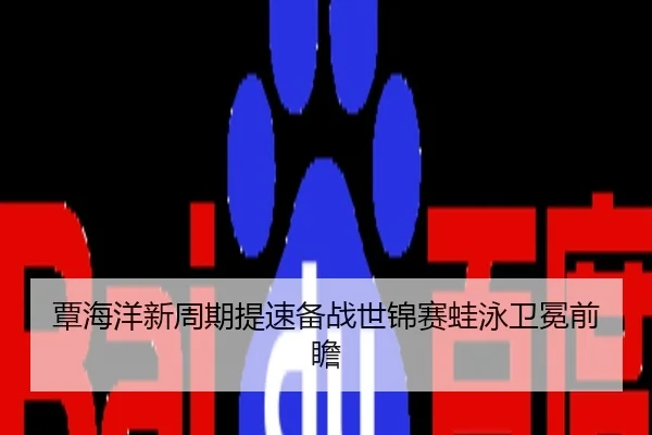 覃海洋新周期提速备战世锦赛蛙泳卫冕前瞻