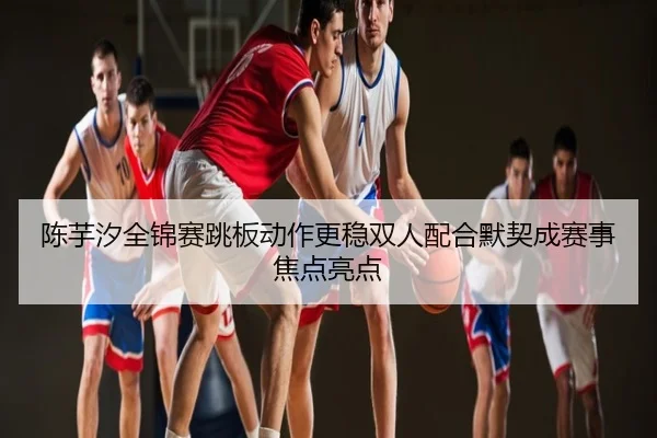 陈芋汐全锦赛跳板动作更稳双人配合默契成赛事焦点亮点
