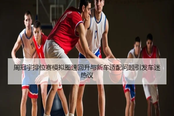 周冠宇排位赛模拟圈速回升与新车适配问题引发车迷热议