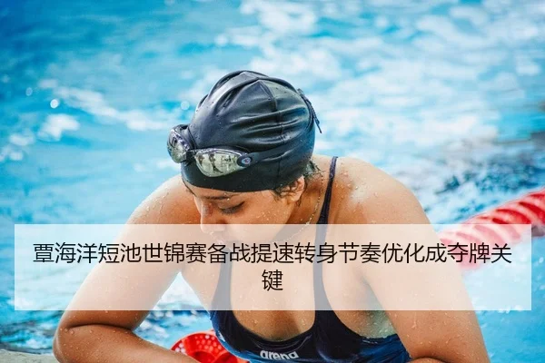 覃海洋短池世锦赛备战提速转身节奏优化成夺牌关键