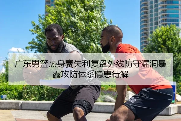 广东男篮热身赛失利复盘外线防守漏洞暴露攻防体系隐患待解