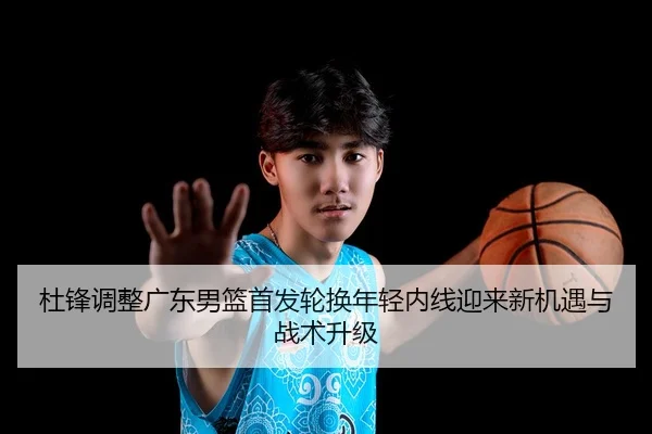 杜锋调整广东男篮首发轮换年轻内线迎来新机遇与战术升级