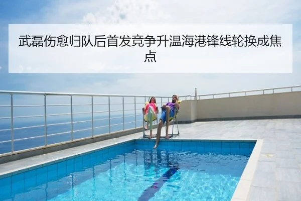 武磊伤愈归队后首发竞争升温海港锋线轮换成焦点