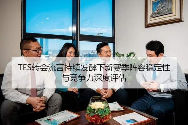 TES转会流言持续发酵下新赛季阵容稳定性与竞争力深度评估
