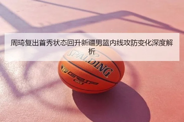 周琦复出首秀状态回升新疆男篮内线攻防变化深度解析